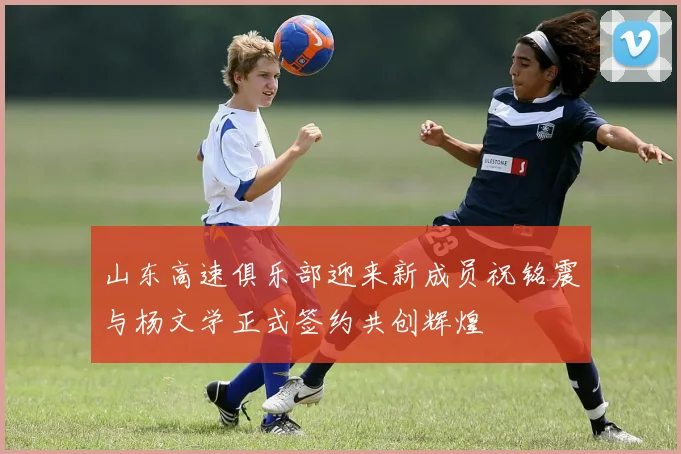 山东高速俱乐部迎来新成员祝铭震与杨文学正式签约共创辉煌