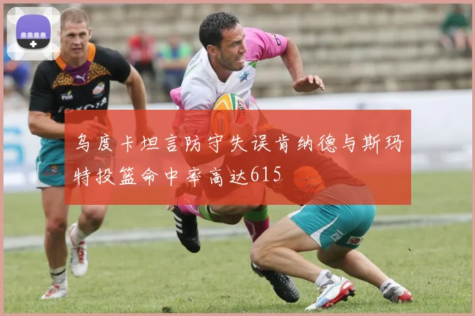 乌度卡坦言防守失误肯纳德与斯玛特投篮命中率高达615