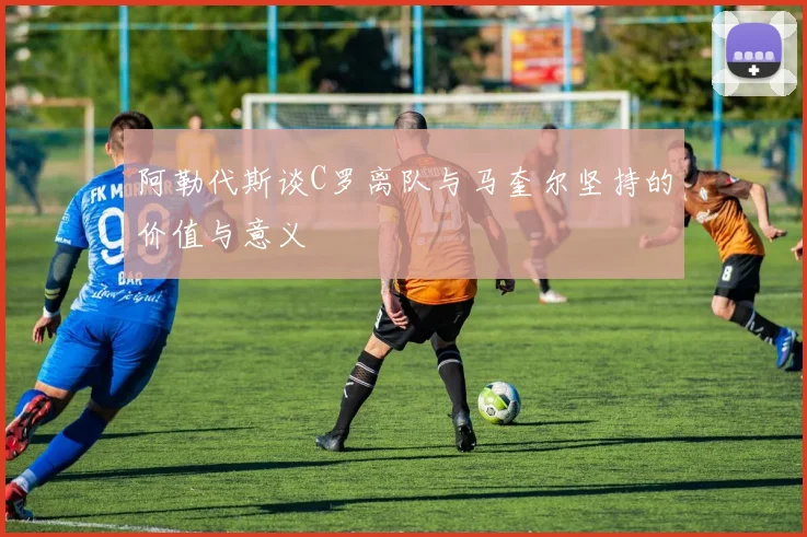 阿勒代斯谈C罗离队与马奎尔坚持的价值与意义