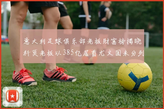 意大利足球俱乐部老板财富榜揭晓科莫老板以385亿居首尤文国米分列第六第七