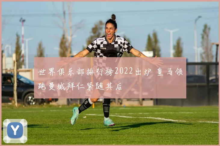 世界俱乐部排行榜2022出炉 皇马领跑曼城拜仁紧随其后