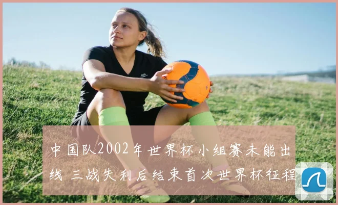 中国队2002年世界杯小组赛未能出线 三战失利后结束首次世界杯征程