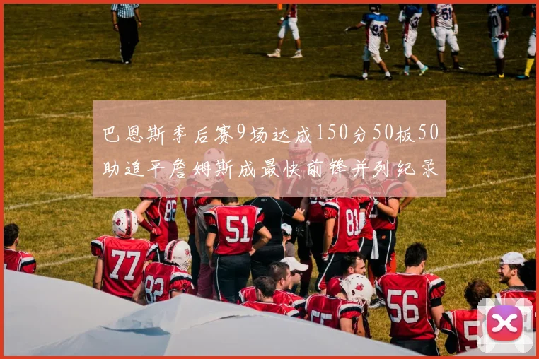 巴恩斯季后赛9场达成150分50板50助追平詹姆斯成最快前锋并列纪录