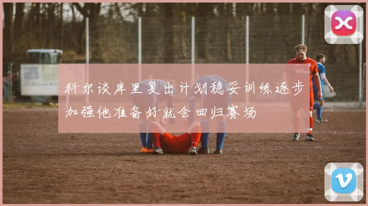 科尔谈库里复出计划稳妥训练逐步加强他准备好就会回归赛场
