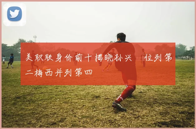 美职联身价前十揭晓孙兴慜位列第二梅西并列第四