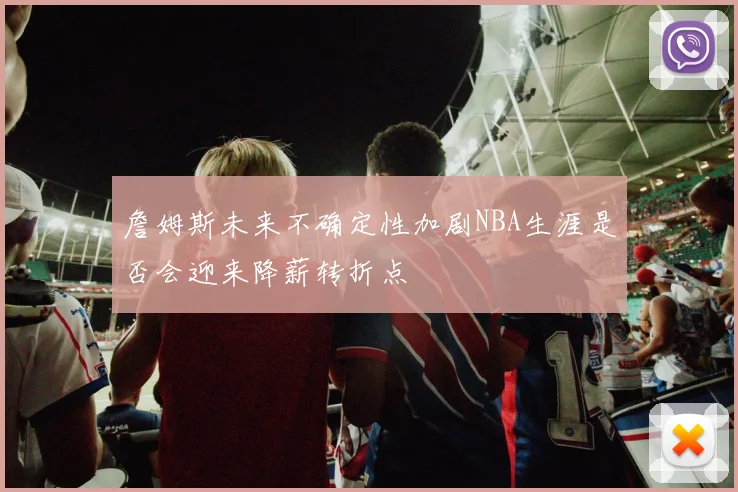 詹姆斯未来不确定性加剧NBA生涯是否会迎来降薪转折点